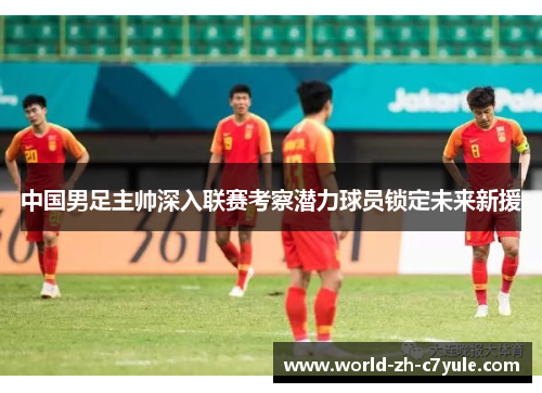 中国男足主帅深入联赛考察潜力球员锁定未来新援 中国男足主帅深入联赛考察潜力球员锁定未来新援